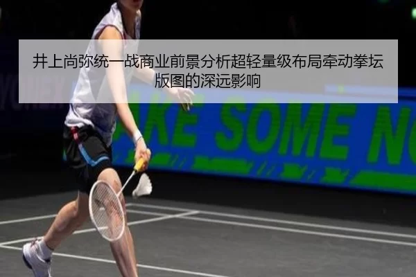 井上尚弥统一战商业前景分析超轻量级布局牵动拳坛版图的深远影响