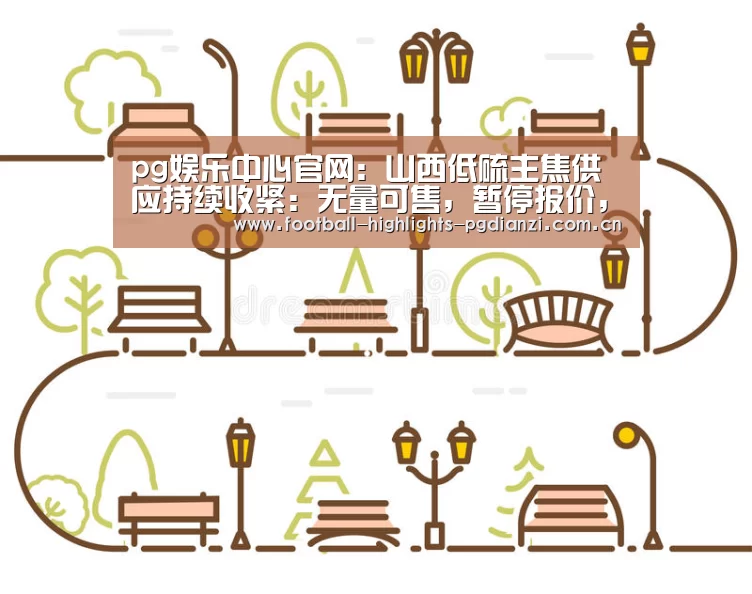 pg娱乐中心官网:山西低硫主焦供应持续收紧:无量可售,暂停报价,再度涨价(图4) pg电子